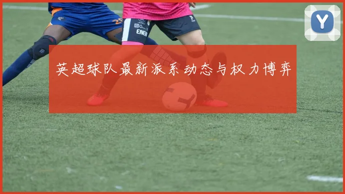 英超球队最新派系动态与权力博弈