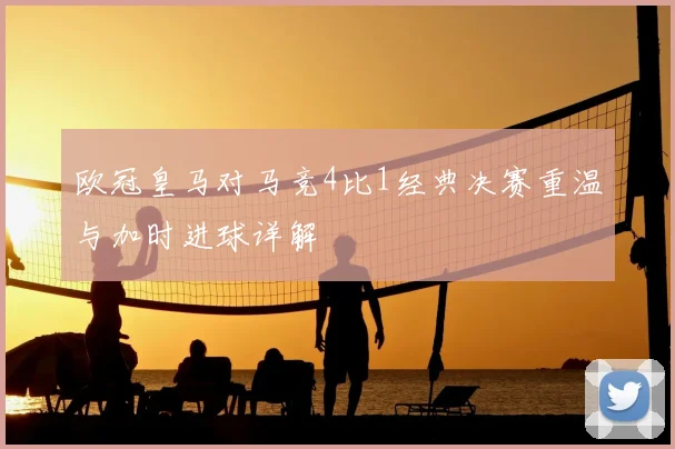 欧冠皇马对马竞4比1经典决赛重温与加时进球详解