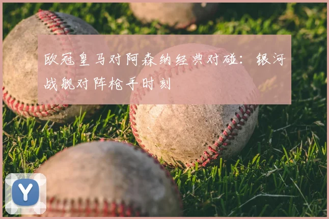 欧冠皇马对阿森纳经典对碰：银河战舰对阵枪手时刻