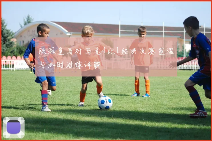欧冠皇马对马竞4比1经典决赛重温与加时进球详解